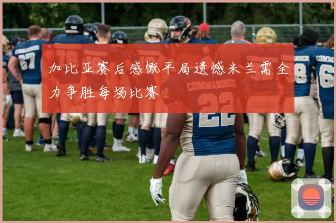 加比亚赛后感慨平局遗憾米兰需全力争胜每场比赛