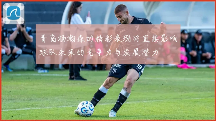 青岛杨瀚森的精彩表现将直接影响球队未来的竞争力与发展潜力