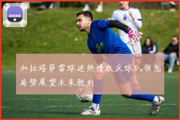 加拉塔萨雷球迷热情欢庆球队领先局势展望未来胜利